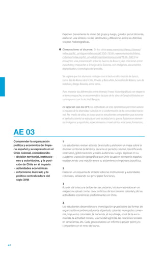 Exponen brevemente la visión del grupo y luego, guiados por el docente,
                                                elaboran una síntesis con las similitudes y diferencias entre las distintas
                                                visiones historiográficas.

                                            !	 Observaciones al docente: En los sitios www.memoriachilena.cl/temas/
                                               index.asp?id_ut=laguerradearauco(1550-1656) y www.memoriachilena.
                                               cl/temas/index.asp?id_ut=vidafronterizaenlaaraucania(1656-1803) se
                                               encuentra una presentación sobre la Guerra de Arauco y las relaciones entre
                                               españoles y mapuches a lo largo de la Colonia, con imágenes, documentos
                                               digitalizados y cronología del período.

                                            	   Se sugiere que los alumnos trabajen con la lectura de crónicas de época,
                                                como las de Alonso de Ercilla, Pineda y Bascuñán, González de Nájera, Luis de
                                                Valdivia y Diego Rosales, entre otros.

                                            	   Para mostrar las diferencias entre diversas líneas historiográficas con respecto
                                                al tema mapuche, se recomienda la lectura de la obra de Sergio Villalobos en
                                                contrapunto con la de José Bengoa.

                                            	   En relación con los OFT: las actividades de este aprendizaje permiten valorar
                                                la riqueza de la diversidad cultural en la conformación de la comunidad nacio-
                                                nal. Por medio de ellas, se busca que los estudiantes comprendan que durante
                                                el período colonial se estructuró una sociedad en la que se fusionaron elemen-
                                                tos indígenas y españoles, especialmente a través de las relaciones fronterizas.



     AE 03
     Comprender la organización             	1
     política y económica del Impe-         	   Los estudiantes revisan el texto de estudio y elaboran un mapa sobre la
     rio español y su expresión en el           división territorial de América durante el período colonial, identificando
     Chile colonial, considerando:              virreinatos, gobernaciones y reales audiencias. Luego, explican en su
     ›	 división territorial, institucio-       cuaderno la posición geográfica que Chile ocupa en el Imperio español,
        nes y autoridades, y la posi-           estableciendo una relación entre su aislamiento e importancia política.
        ción de Chile en el imperio
     ›	 actividades económicas              	2
     ›	 reformismo ilustrado y la           	   Elaboran un esquema de síntesis sobre las instituciones y autoridades
        política centralizadora del             coloniales, señalando sus principales funciones.
        siglo XVIII
                                            	3
                                            	   A partir de la lectura de fuentes secundarias, los alumnos elaboran un
                                                mapa conceptual con las características de la economía colonial y de las
                                                actividades económicas predominantes en Chile.

                                            	4
                                            	   Los estudiantes desarrollan una investigación grupal sobre las formas de
                                                organización económica durante el período colonial: monopolio comer-
                                                cial, impuestos coloniales, la hacienda, el inquilinaje, el rol de la enco-
                                                mienda, la actividad minera, la actividad agrícola, las relaciones sociales
                                                en la hacienda, etc. Cada grupo elabora un informe o power point y lo
                                                comparten con el resto del curso.




42
 