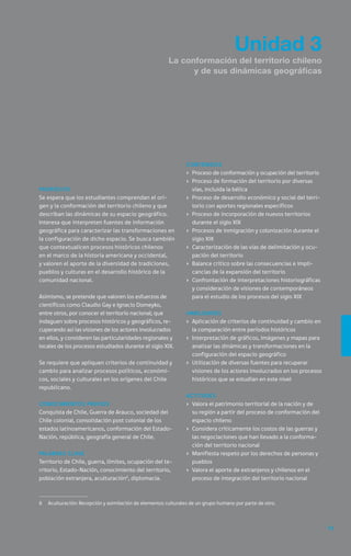 Unidad 3
                                                       La conformación del territorio chileno
                                                             y de sus dinámicas geográficas




                                                               Contenidos
                                                               ›	 Proceso de conformación y ocupación del territorio
                                                               ›	 Proceso de formación del territorio por diversas
Propósito                                                         vías, incluida la bélica
Se espera que los estudiantes comprendan el ori-               ›	 Proceso de desarrollo económico y social del terri-
gen y la conformación del territorio chileno y que                torio con aportes regionales específicos
describan las dinámicas de su espacio geográfico.              ›	 Proceso de incorporación de nuevos territorios
Interesa que interpreten fuentes de información                   durante el siglo XIX
geográfica para caracterizar las transformaciones en           ›	 Procesos de inmigración y colonización durante el
la configuración de dicho espacio. Se busca también               siglo XIX
que contextualicen procesos históricos chilenos                ›	 Caracterización de las vías de delimitación y ocu-
en el marco de la historia americana y occidental,                pación del territorio
y valoren el aporte de la diversidad de tradiciones,           ›	 Balance crítico sobre las consecuencias e impli-
pueblos y culturas en el desarrollo histórico de la               cancias de la expansión del territorio
comunidad nacional.                                            ›	 Confrontación de interpretaciones historiográficas
                                                                  y consideración de visiones de contemporáneos
Asimismo, se pretende que valoren los esfuerzos de                para el estudio de los procesos del siglo XIX
científicos como Claudio Gay e Ignacio Domeyko,
entre otros, por conocer el territorio nacional; que           Habilidades
indaguen sobre procesos históricos y geográficos, re-          ›	 Aplicación de criterios de continuidad y cambio en
cuperando así las visiones de los actores involucrados            la comparación entre períodos históricos
en ellos, y consideren las particularidades regionales y       ›	 Interpretación de gráficos, imágenes y mapas para
locales de los procesos estudiados durante el siglo XIX.          analizar las dinámicas y transformaciones en la
                                                                  configuración del espacio geográfico
Se requiere que apliquen criterios de continuidad y            ›	 Utilización de diversas fuentes para recuperar
cambio para analizar procesos políticos, económi-                 visiones de los actores involucrados en los procesos
cos, sociales y culturales en los orígenes del Chile              históricos que se estudian en este nivel
republicano.
                                                               Actitudes
Conocimientos previos                                          ›	 Valora el patrimonio territorial de la nación y de
Conquista de Chile, Guerra de Arauco, sociedad del                su región a partir del proceso de conformación del
Chile colonial, consolidación post colonial de los                espacio chileno
estados latinoamericanos, conformación del Estado-             ›	 Considera críticamente los costos de las guerras y
Nación, república, geografía general de Chile.                    las negociaciones que han llevado a la conforma-
                                                                  ción del territorio nacional
Palabras clave                                                 ›	 Manifiesta respeto por los derechos de personas y
Territorio de Chile, guerra, límites, ocupación del te-           pueblos
rritorio, Estado-Nación, conocimiento del territorio,          ›	 Valora el aporte de extranjeros y chilenos en el
población extranjera, aculturación6, diplomacia.                  proceso de integración del territorio nacional



6	 Aculturación: Recepción y asimilación de elementos culturales de un grupo humano por parte de otro.



                                                                                                                         63
 