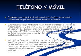 TELÉFONO Y MÓVIL El  teléfono  es un dispositivo de telecomunicación diseñado para transmitir señales acústicas por medio de señales eléctricas a distancia. Durante mucho tiempo Alexander Graham Bell fue considerado el inventor del teléfono, junto con Elisha Gray. Sin embargo Bell no fue el inventor de este aparato, sino solamente el primero en patentarlo. Esto ocurrió en 1876. El 11 de junio de 2002 el Congreso de Estados Unidos aprobó la resolución 269, por la que se reconocía que el inventor del teléfono había sido Antonio Meucc, que lo llamó teletrófono Más tarde se fue avanzando hasta la creación de  un dispositivo inalámbrico electrónico que permite tener acceso a la red de telefonía celular o móvil La  telefonía móvil , también llamada  telefonía celular , básicamente está formada por dos grandes partes: una red de comunicaciones (o red de telefonía móvil) y los terminales (o teléfonos móviles) que permiten el acceso a dicha red.  