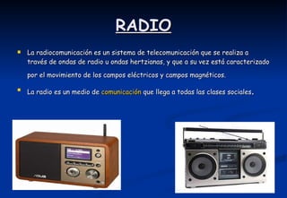 RADIO La radiocomunicación es un sistema de telecomunicación que se realiza a través de ondas de radio u ondas hertzianas, y que a su vez está caracterizado por el movimiento de los campos eléctricos y campos magnéticos.    La radio es un medio de  comunicación  que llega a todas las clases sociales .  