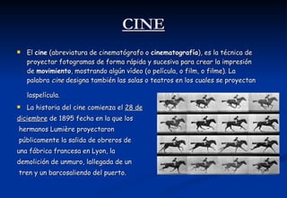 CINE El  cine  (abreviatura de cinematógrafo o  cinematografía ), es la técnica de proyectar fotogramas de forma rápida y sucesiva para crear la impresión de  movimiento , mostrando algún vídeo (o película, o film, o filme). La palabra  cine  designa también las salas o teatros en los cuales se proyectan laspelícula.   La historia del cine comienza el  28 de diciembre  de 1895 fecha en la que los hermanos Lumière proyectaron públicamente la salida de obreros de  una fábrica francesa en Lyon, la  demolición de unmuro, lallegada de un tren y un barcosaliendo del puerto.  