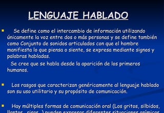 LENGUAJE HABLADO Se define como el intercambio de información utilizando únicamente la voz entre dos o más personas y se define también como Conjunto de sonidos articulados con que el hombre manifiesta lo que piensa o siente, se expresa mediante signos y palabras habladas.  Se cree que se habla desde la aparición de los primeros humanos. Los rasgos que caracterizan genéricamente al lenguaje hablado son su uso utilitario y su propósito de comunicación.  Hay múltiples formas de comunicación oral (Los gritos, silbidos, llantos , risas…) pueden expresar diferentes situaciones anímicas y existen diferentes tipos de diálogos   