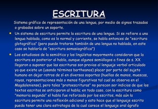 ESCRITURA Sistema gráfico de representación de una lengua, por medio de signos trazados o grabados sobre un soporte.  Un sistema de escritura permite la escritura de una lengua. Si se refiere a una lengua hablada, como es lo normal y corriente, se habla entonces de "escritura glotográfica" (pero puede tratarse también de una lengua no hablada, en este caso se hablaría de "escritura semasiográfica")  Los estudiosos de la semiótica y los lingüístas mayormente consideran que la escritura es posterior al habla, aunque algunos semiólogos a fines de s. XX llegaron a suponer que las escrituras son previas al lenguaje verbal articulado ya que existe un (usando términos bartheanos) placer por parte del sujeto humano en dejar ratros de sí en diversos soportes (huellas de manos, muescas, rayas, representaciones más o menos figurativas tal cual se observa en el Magdaleniense), pero tales "protoescrituras" no parecen ser indicios de que los textos escritos se anticiparon al habla; en todo caso, con la escritura como "memoria segunda" el habla fue reforzada por los escritos, más aún la escritura permite una reflexión adicional y esto hace que el lenguaje escrito pueda tener una clara estrategia de la cual carece el lenguaje oral ágrafo  