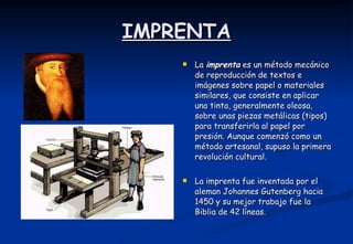 IMPRENTA La  imprenta  es un método mecánico de reproducción de textos e imágenes sobre papel o materiales similares, que consiste en aplicar una tinta, generalmente oleosa, sobre unas piezas metálicas (tipos) para transferirla al papel por presión. Aunque comenzó como un método artesanal, supuso la primera revolución cultural.  La imprenta fue inventada por el aleman Johannes Gutenberg hacia 1450 y su mejor trabajo fue la Biblia de 42 líneas. 