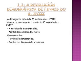 · A demografía antes da 2ª metade do s. XVIII.
· Causas do crecemento a partir da 2ª metade do s.
XVIII:
  - A natalidade mantense alta.
  - Mortalidade descendeu moito.
· Consecuencias:
  - Revolución demográfica.
  - Cambio nas técnicas de produción.
 