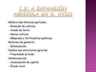 · Mellora das técnicas agrícolas:
  - Rotación de cultivos.
  - Arado de ferro.
  - Novos cultivos.
  - Máquinas e fertilizantes químicos.
· Reforma da gandaría:
  - Estabulación.
· Cambio nas estruturas agrarias:
  - Propiedade privada.
· Consecuencias:
  - Acumulación de capital.
  - Éxodo rural.
 