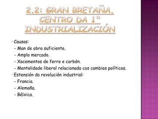 · Causas:
  - Man de obra suficiente.
  - Amplo mercado.
  - Xacementos de ferro e carbón.
  - Mentalidade liberal relacionada cos cambios políticos.
· Estensión da revolución industrial:
  - Francia.
  - Alemaña.
  - Bélxica.
 