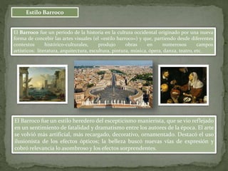 Estilo Barroco
El Barroco fue un estilo heredero del escepticismo manierista, que se vio reflejado
en un sentimiento de fatalidad y dramatismo entre los autores de la época. El arte
se volvió más artificial, más recargado, decorativo, ornamentado. Destacó el uso
ilusionista de los efectos ópticos; la belleza buscó nuevas vías de expresión y
cobró relevancia lo asombroso y los efectos sorprendentes.
El Barroco fue un período de la historia en la cultura occidental originado por una nueva
forma de concebir las artes visuales (el «estilo barroco») y que, partiendo desde diferentes
contextos histórico-culturales, produjo obras en numerosos campos
artísticos: literatura, arquitectura, escultura, pintura, música, ópera, danza, teatro, etc.
 