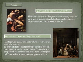Pintura
Juan Bautista o Joven con un cordero.
Las meninas (1656), de Diego Velázquez
Las Figuras situadas en primer plano se representan
a tamaño natural.
La profundidad de la obra permite sentir el espacio
que hay entre las figuras y el fondo. El manejo de la
proporción y la composición es evidencia del legado
del Renacimiento, sus aportes no quedaron lejos.
El encanto de este cuadro yace en su suavidad, en el uso
de la luz, la ropa aterciopelada, la carne, las plantas y
otros elementos primordiales presentes
 