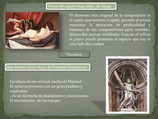 Venus del espejo (1647-1651), de Diego
Escultura
San Andrés (1629-1633), de François Duquesnoy
El elemento más original de la composición es
el espejo que sostiene Cupido, permite al artista
aumentar la sensación de profundidad y
volumen de sus composiciones pero, también,
desarrollar nuevas realidades. Gracias al reflejo
el pintor puede presentar el espacio que hay al
otro lado del cuadro.
Escultura de eje vertical, hecha de Mármol
El santo se presenta con un gesto piadoso y
suplicante
, en un derroche de dramatismo y movimiento.
El movimiento de los ropajes
 