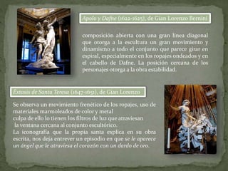 Apolo y Dafne (1622-1625), de Gian Lorenzo Bernini
Éxtasis de Santa Teresa (1647-1651), de Gian Lorenzo
Se observa un movimiento frenético de los ropajes, uso de
materiales marmoleados de color y metal
culpa de ello lo tienen los filtros de luz que atraviesan
la ventana cercana al conjunto escultórico.
La iconografía que la propia santa explica en su obra
escrita, nos deja entrever un episodio en que se le aparece
un ángel que le atraviesa el corazón con un dardo de oro.
composición abierta con una gran línea diagonal
que otorga a la escultura un gran movimiento y
dinamismo a todo el conjunto que parece girar en
espiral, especialmente en los ropajes ondeados y en
el cabello de Dafne. La posición cercana de los
personajes otorga a la obra estabilidad.
 