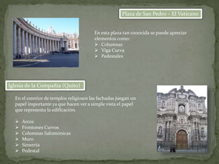 Plaza de San Pedro – El Vaticano
Iglesia de la Compañía (Quito)
En el exterior de templos religiosos las fachadas juegan un
papel importante ya que hacen ver a simple vista el papel
que representa la edificación.
 Arcos
 Frontones Curvos
 Columnas Salomónicas
 Muro
 Simetria
 Pedestal
En esta plaza tan conocida se puede apreciar
elementos como:
 Columnas
 Viga Curva
 Pedestales
 
