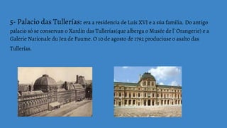 5- Palacio das Tullerías: era a residencia de Luís XVI e a súa familia. Do antigo
palacio só se conservan o Xardín das Tullerías(que alberga o Musée de l`Orangerie) e a
Galerie Nationale du Jeu de Paume. O 10 de agosto de 1792 produciuse o asalto das
Tullerías.
 