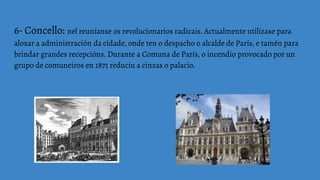 6- Concello: nel reuníanse os revolucionarios radicais. Actualmente utilízase para
aloxar a administración da cidade, onde ten o despacho o alcalde de París, e tamén para
brindar grandes recepcións. Durante a Comuna de París, o incendio provocado por un
grupo de comuneiros en 1871 reduciu a cinzas o palacio.
 