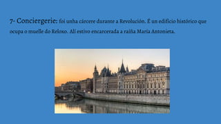 7- Conciergerie: foi unha cárcere durante a Revolución. É un edificio histórico que
ocupa o muelle do Reloxo. Alí estivo encarcerada a raíña María Antonieta.
 
