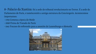 8- Palacio da Xustiza: foi a sede do tribunal revolucionario no Terror. É a sede do
Parlamento de París, e taméncontén a antiga estrutura da Conciergerie. Acontecemos
importantes:
- 1793 Comeza a época do Medo
- 1898 Firma do Tratado de París
- 1941 Fracaso do referendo para a anexión de Luxemburgo e Alemaña
 
