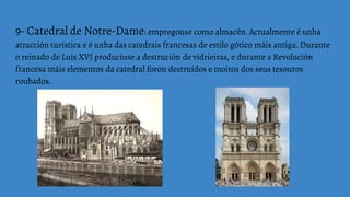 9- Catedral de Notre-Dame: empregouse como almacén. Actualmente é unha
atracción turística e é unha das catedrais francesas de estilo gótico máis antiga. Durante
o reinado de Luis XVI produciuse a destrución de vidrieiras, e durante a Revolución
francesa máis elementos da catedral foron destruídos e moitos dos seus tesouros
roubados.
 