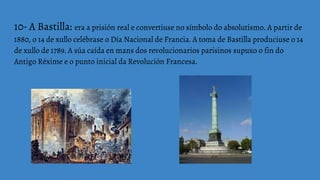 10- A Bastilla: era a prisión real e convertiuse no símbolo do absolutismo. A partir de
1880, o 14 de xullo celébrase o Día Nacional de Francia. A toma de Bastilla produciuse o 14
de xullo de 1789. A súa caída en mans dos revolucionarios parisinos supuxo o fin do
Antigo Réxime e o punto inicial da Revolución Francesa.
 
