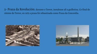 2- Praza da Revolución: durante o Terror, instalouse alí a guillotina. Co final do
réxime do Terror, en 1975 a praza foi rebautizada como Praza da Concordia.
 