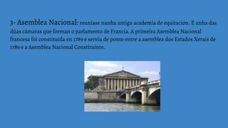 3- Asemblea Nacional: reuníase nunha antiga academia de equitación. É unha das
dúas cámaras que forman o parlamento de Francia. A primeira Asemblea Nacional
francesa foi constituída en 1789 e serviu de ponte entre a asemblea dos Estados Xerais de
1789 e a Asemblea Nacional Constituínte.
 