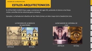 ESTILOS ARQUITECTONICOS
HISTORIA DE LA ARQUITECTURA
ACTUALANTIGUA
LA FACHADA DE LA BASILICA
DE SAN PEDRO
EL ESTILO NEO-CLÁSICO Que surge a comienzos del siglo XIX, pretende el retorno a las líneas
rectas y sencillas de las columnas greco-romanas.
Ejemplos: La fachada de la Basílica de San Pedro (Lima) y el altar mayor de la Catedral de Lima.
ALTAR MAYOR DE CATEDRAL DE
LIMA
ACTUALANTIGUA
 