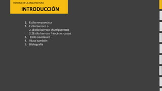 INTRODUCCIÓN
HISTORIA DE LA ARQUITECTURA
1. Estilo renacentista
2. Estilo barroco o
2.1Estilo barroco churrigueresco
2.2Estilo barroco francés o rococó
3. Estilo neoclásico
4. Véase también
5. Bibliografía
 