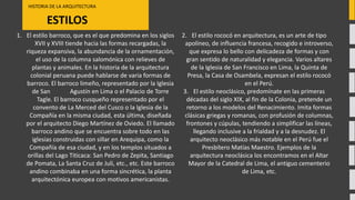 ESTILOS
HISTORIA DE LA ARQUITECTURA
1. El estilo barroco, que es el que predomina en los siglos
XVII y XVIII tiende hacia las formas recargadas, la
riqueza expansiva, la abundancia de la ornamentación,
el uso de la columna salomónica con relieves de
plantas y animales. En la historia de la arquitectura
colonial peruana puede hablarse de varia formas de
barroco. El barroco limeño, representado por la Iglesia
de San Agustín en Lima o el Palacio de Torre
Tagle. El barroco cusqueño representado por el
convento de La Merced del Cusco o la Iglesia de la
Compañía en la misma ciudad, esta última, diseñada
por el arquitecto Diego Martínez de Oviedo. El llamado
barroco andino que se encuentra sobre todo en las
iglesias construidas con sillar en Arequipa, como la
Compañía de esa ciudad, y en los templos situados a
orillas del Lago Titicaca: San Pedro de Zepita, Santiago
de Pomata, La Santa Cruz de Juli, etc., etc. Este barroco
andino combinaba en una forma sincrética, la planta
arquitectónica europea con motivos americanistas.
2. El estilo rococó en arquitectura, es un arte de tipo
apolíneo, de influencia francesa, recogido e introverso,
que expresa lo bello con delicadeza de formas y con
gran sentido de naturalidad y elegancia. Varios altares
de la Iglesia de San Francisco en Lima, la Quinta de
Presa, la Casa de Osambela, expresan el estilo rococó
en el Perú.
3. El estilo neoclásico, predomínate en las primeras
décadas del siglo XIX, al fin de la Colonia, pretende un
retorno a los modelos del Renacimiento. Imita formas
clásicas griegas y romanas, con profusión de columnas,
frontones y cúpulas, tendiendo a simplificar las líneas,
llegando inclusive a la frialdad y a la desnudez. El
arquitecto neoclásico más notable en el Perú fue el
Presbítero Matías Maestro. Ejemplos de la
arquitectura neoclásica los encontramos en el Altar
Mayor de la Catedral de Lima, el antiguo cementerio
de Lima, etc.
 