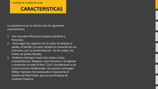 CARACTERISTICAS
HISTORIA DE LA ARQUITECTURA
La arquitectura en la colonia tuvo las siguientes
características:
1. Una marcada influencia europea (española y
francesa).
2. .Varió según las regiones: En la costa: Se empleo el
adobe, el ladrillo y el yeso. Destacó la maravilla de sus
interiores, por su ornamentación. En los andes: Los
frontis de piedra labrada.
3. .Podemos distinguir hasta tres clases o tipos
arquitectónicos: Religioso: Aquí tenemos a las iglesias
y conventos en todo el Perú. Civil: Consideramos a las
construcciones residenciales, las casonas solariegas.
Militar: Ejemplo más destacado lo representa El
Castillo del Real Felipe, que es una fortaleza de
tradición histórica.
 