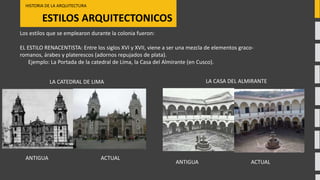 ESTILOS ARQUITECTONICOS
HISTORIA DE LA ARQUITECTURA
ACTUALANTIGUA
LA CATEDRAL DE LIMA
Los estilos que se emplearon durante la colonia fueron:
EL ESTILO RENACENTISTA: Entre los siglos XVI y XVII, viene a ser una mezcla de elementos graco-
romanos, árabes y platerescos (adornos repujados de plata).
Ejemplo: La Portada de la catedral de Lima, la Casa del Almirante (en Cusco).
LA CASA DEL ALMIRANTE
ACTUALANTIGUA
 