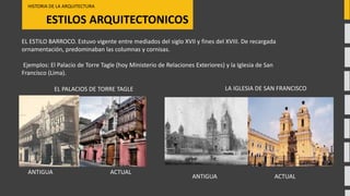 ESTILOS ARQUITECTONICOS
HISTORIA DE LA ARQUITECTURA
ACTUALANTIGUA
EL PALACIOS DE TORRE TAGLE
EL ESTILO BARROCO. Estuvo vigente entre mediados del siglo XVII y fines del XVIII. De recargada
ornamentación, predominaban las columnas y cornisas.
Ejemplos: El Palacio de Torre Tagle (hoy Ministerio de Relaciones Exteriores) y la Iglesia de San
Francisco (Lima).
LA IGLESIA DE SAN FRANCISCO
ACTUALANTIGUA
 