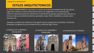 ESTILOS ARQUITECTONICOS
HISTORIA DE LA ARQUITECTURA
LA BASILICA DE LA MERCED Y
SAN AGUSTIN
EL ESTILO CHURRIGUERESCO. Que toma su nombre del arquitecto español José de Churriguera
(siglo XVII y XVIII) Es el mismo estilo barroco pero muy exagerado en su ornamentación:
Columnas retorcidas (Columnas salomónicas a manera de una gruesa serpiente que sube por un
tronco) y toda una variedad de adornos: guirnaldas, hojas, flores, medallones, escudos, seres
humanos, etc.
Ejemplos: La basílica de La Merced y San Agustín (Lima); la iglesia de la Compañía y Yanahuara
(Arequipa); las iglesias de Juli y Pomata (Puno) a orillas del lago Titicaca.
LA IGLESIA D ELA COMPAÑÍA Y
YANAHUARA
LA IGLESIA DE JULI Y POMATO
 