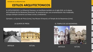 ESTILOS ARQUITECTONICOS
HISTORIA DE LA ARQUITECTURA
ACTUALANTIGUA
LA QUINTA DE PRESA
EL ESTILO ROCOCO. La influencia francesa, se manifiesta también en el siglo XVIII, en la época
de la dinastía de los Borbones (francesa). Se caracteriza por una ornamentación más moderada;
aunque siempre conserva sus líneas curvas y ondulantes.
Ejemplos: La Quinta de Presa (Lima), hoy Museo Virreynal y el Templo de las Nazarenas (Lima).
EL TEMPLO DE LAS NAZARENAS
ACTUALANTIGUA
 