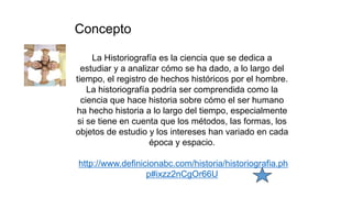Concepto
La Historiografía es la ciencia que se dedica a
estudiar y a analizar cómo se ha dado, a lo largo del
tiempo, el registro de hechos históricos por el hombre.
La historiografía podría ser comprendida como la
ciencia que hace historia sobre cómo el ser humano
ha hecho historia a lo largo del tiempo, especialmente
si se tiene en cuenta que los métodos, las formas, los
objetos de estudio y los intereses han variado en cada
época y espacio.
http://www.definicionabc.com/historia/historiografia.ph
p#ixzz2nCgOr66U
 
