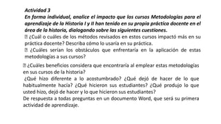 Actividad 3
En forma individual, analice el impacto que los cursos Metodologías para el
aprendizaje de la Historia I y II han tenido en su propia práctica docente en el
área de la historia, dialogando sobre las siguientes cuestiones.
¿Cuál o cuáles de los métodos revisados en estos cursos impactó más en su
práctica docente? Describa cómo lo usaría en su práctica.
¿Cuáles serían los obstáculos que enfrentaría en la aplicación de estas
metodologías a sus cursos?
¿Cuáles beneficios considera que encontraría al emplear estas metodologías
en sus cursos de la historia?
¿Qué hizo diferente a lo acostumbrado? ¿Qué dejó de hacer de lo que
habitualmente hacía? ¿Qué hicieron sus estudiantes? ¿Qué produjo lo que
usted hizo, dejó de hacer y lo que hicieron sus estudiantes?
De respuesta a todas preguntas en un documento Word, que será su primera
actividad de aprendizaje.
 
