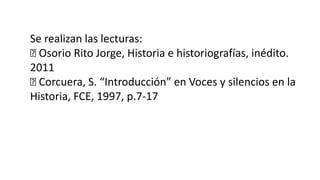 Se realizan las lecturas:
Osorio Rito Jorge, Historia e historiografías, inédito.
2011
Corcuera, S. “Introducción” en Voces y silencios en la
Historia, FCE, 1997, p.7-17
 