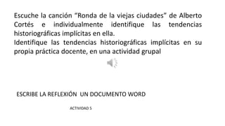 Escuche la canción “Ronda de la viejas ciudades” de Alberto
Cortés e individualmente identifique las tendencias
historiográficas implícitas en ella.
Identifique las tendencias historiográficas implícitas en su
propia práctica docente, en una actividad grupal
ESCRIBE LA REFLEXIÓN UN DOCUMENTO WORD
ACTIVIDAD 5
 