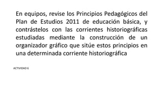 En equipos, revise los Principios Pedagógicos del
Plan de Estudios 2011 de educación básica, y
contrástelos con las corrientes historiográficas
estudiadas mediante la construcción de un
organizador gráfico que sitúe estos principios en
una determinada corriente historiográfica
ACTIVIDAD 6
 