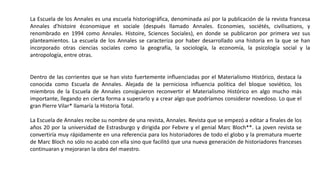 La Escuela de los Annales es una escuela historiográfica, denominada así por la publicación de la revista francesa
Annales d'histoire économique et sociale (después llamado Annales. Economies, sociétés, civilisations, y
renombrado en 1994 como Annales. Histoire, Sciences Sociales), en donde se publicaron por primera vez sus
planteamientos. La escuela de los Annales se caracteriza por haber desarrollado una historia en la que se han
incorporado otras ciencias sociales como la geografía, la sociología, la economía, la psicología social y la
antropología, entre otras.
Dentro de las corrientes que se han visto fuertemente influenciadas por el Materialismo Histórico, destaca la
conocida como Escuela de Annales. Alejada de la perniciosa influencia política del bloque soviético, los
miembros de la Escuela de Annales consiguieron reconvertir el Materialismo Histórico en algo mucho más
importante, llegando en cierta forma a superarlo y a crear algo que podríamos considerar novedoso. Lo que el
gran Pierre Vilar* llamaría la Historia Total.
La Escuela de Annales recibe su nombre de una revista, Annales. Revista que se empezó a editar a finales de los
años 20 por la universidad de Estrasburgo y dirigida por Febvre y el genial Marc Bloch**. La joven revista se
convertiría muy rápidamente en una referencia para los historiadores de todo el globo y la prematura muerte
de Marc Bloch no sólo no acabó con ella sino que facilitó que una nueva generación de historiadores franceses
continuaran y mejoraran la obra del maestro.
 