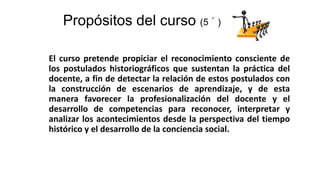 Propósitos del curso (5´)
El curso pretende propiciar el reconocimiento consciente de
los postulados historiográficos que sustentan la práctica del
docente, a fin de detectar la relación de estos postulados con
la construcción de escenarios de aprendizaje, y de esta
manera favorecer la profesionalización del docente y el
desarrollo de competencias para reconocer, interpretar y
analizar los acontecimientos desde la perspectiva del tiempo
histórico y el desarrollo de la conciencia social.
 