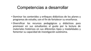 Competencias a desarrollar
• Dominar los contenidos y enfoques didácticos de los planes y
programas de estudio, con el fin de fortalecer su enseñanza.
• Diversificar los recursos pedagógicos y didácticos para
promover en sus estudiantes el gusto por la lectura de
materiales históricos en sus diferentes tipos y modalidades y
fomentar su capacidad de investigación autónoma.
 