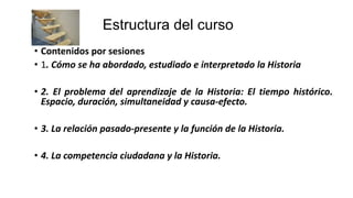 Estructura del curso
• Contenidos por sesiones
• 1. Cómo se ha abordado, estudiado e interpretado la Historia
• 2. El problema del aprendizaje de la Historia: El tiempo histórico.
Espacio, duración, simultaneidad y causa-efecto.
• 3. La relación pasado-presente y la función de la Historia.
• 4. La competencia ciudadana y la Historia.
 