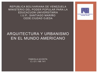REPUBLICA BOLIVARIANA DE VENEZUELA
MINISTERIO DEL PODER POPULAR PARA LA
EDUCACUON UNIVERSITARIA
I.U.P.: SANTIAGO MARIÑO
CEDE:CIUDAD OJEDA
ARQUITECTURA Y URBANISMO
EN EL MUNDO AMERICANO
FABIOLA ACOSTA
C.I:21.188.141
 