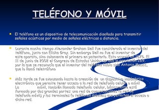 TELÉFONO Y MÓVIL El teléfono es un dispositivo de telecomunicación diseñado para transmitir señales acústicas por medio de señales eléctricas a distancia. Durante mucho tiempo Alexander Graham Bell fue considerado el inventor del teléfono, junto con Elisha Gray. Sin embargo Bell no fue el inventor de este aparato, sino solamente el primero en patentarlo. Esto ocurrió en 1876. El 11 de junio de 2002 el Congreso de Estados Unidos aprobó la resolución 269, por la que se reconocía que el inventor del teléfono había sido Antonio Meucc, que lo llamó teletrófono Más tarde se fue avanzando hasta la creación de  un dispositivo inalámbrico electrónico que permite tener acceso a la red de telefonía celular o móvil La  telefonía   móvil, también llamada telefonía   celular, básicamente está formada por dos grandes partes: una red de comunicaciones (o red de telefonía móvil) y los terminales (o teléfonos móviles) que permiten el acceso a dicha red.  