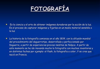 FOTOGRAFÍA   Es la ciencia y el arte de obtener imágenes duraderas por la acción de la luz. Es el proceso de capturar imágenes y fijarlas en un medio material sensible a la luz  La historia de la fotografía comienza en el año 1839, con la difusión mundial del procedimiento del daguerrotipo, desarrollado y perfeccionado por Daguerre, a partir de experiencias previas inéditas de Niépce. A partir de este momento se ha ido inovando mucho la fotografia con muchos inventores y en distintas fechas por ejemplo: el flash, la fotografia a color…Y se cree que nació en Francia. 