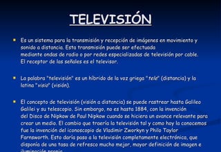 TELEVISIÓN Es un sistema para la transmisión y recepción de imágenes en movimiento y sonido a distancia. Esta transmisión puede ser efectuada mediante ondas de radio o por redes especializadas de televisión por cable. El receptor de las señales es el televisor. La palabra "televisión" es un híbrido de la voz griega " tele " (distancia) y la latina " visio " (visión). El concepto de televisión (visión a distancia) se puede rastrear hasta Galileo Galilei y su telescopio. Sin embargo, no es hasta 1884, con la invención del Disco de Nipkow de Paul Nipkow cuando se hiciera un avance relevante para crear un medio. El cambio que traería la televisión tal y como hoy la conocemos fue la invención del iconoscopio de Vladimir Zworkyn y Philo Taylor Farnsworth. Esto daría paso a la televisión completamente electrónica, que disponía de una tasa de refresco mucho mejor, mayor definición de imagen e iluminación propia.  