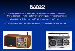 RADIO La radiocomunicación es un sistema de telecomunicación que se realiza a través de ondas de radio u ondas hertzianas, y que a su vez está caracterizado por el movimiento de los campos eléctricos y campos magnéticos.    La radio es un medio de comunicación que llega a todas las clases sociales .  