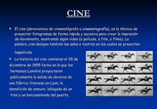 CINE El cine (abreviatura de cinematógrafo o  cinematografía ), es la técnica de proyectar fotogramas de forma rápida y sucesiva para crear la impresión de movimiento, mostrando algún vídeo (o película, o film, o filme). La palabra  cine  designa también las salas o teatros en los cuales se proyectan laspelícula.   La historia del cine comienza el 28 de diciembre de 1895 fecha en la que los hermanos Lumière proyectaron públicamente la salida de obreros de  una fábrica francesa en Lyon, la  demolición de unmuro, lallegada de un tren y un barcosaliendo del puerto.  
