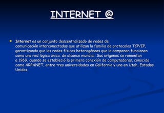 INTERNET @ Internet  es un conjunto descentralizado de redes de comunicación interconectadas que utilizan la familia de protocolos TCP/IP, garantizando que las redes físicas heterogéneas que la componen funcionen como una red lógica única, de alcance mundial. Sus orígenes se remontan a 1969, cuando se estableció la primera conexión de computadoras, conocida como ARPANET, entre tres universidades en California y una en Utah, Estados Unidos.  