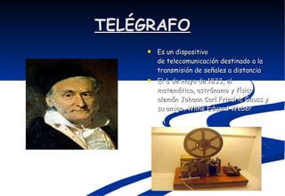 TELÉGRAFO Es un dispositivo de telecomunicación destinado a la transmisión de señales a distancia  El 6 de mayo de 1833, el matemático, astrónomo y físico alemán Johann Carl Friedric Gauss y su amigo, Wilhe Eduard Weber  