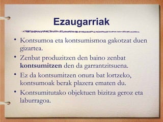 Ezaugarriak
• Kontsumoa eta kontsumismoa gakotzat duen
gizartea.
• Zenbat produzitzen den baino zenbat
kontsumitzen den da garrantzitsuena.
• Ez da kontsumitzen onura bat lortzeko,
kontsumoak berak plazera ematen du.
• Kontsumitutako objektuen bizitza geroz eta
laburragoa.
 